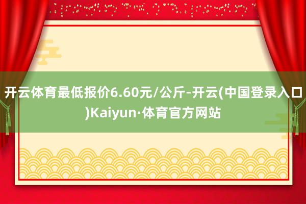 开云体育最低报价6.60元/公斤-开云(中国登录入口)Kaiyun·体育官方网站
