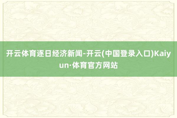 开云体育逐日经济新闻-开云(中国登录入口)Kaiyun·体育官方网站