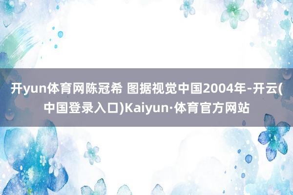 开yun体育网陈冠希 图据视觉中国2004年-开云(中国登录入口)Kaiyun·体育官方网站