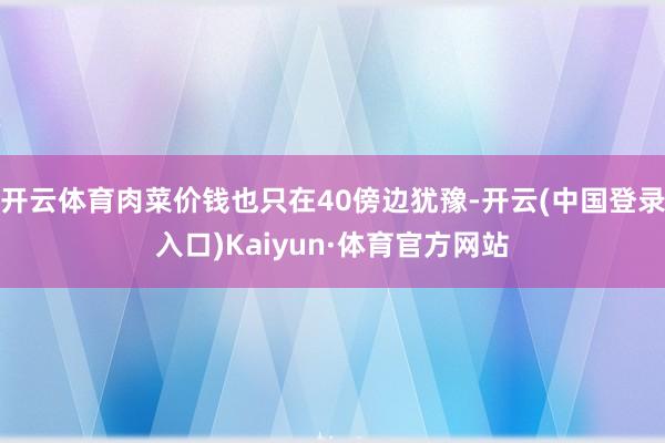 开云体育肉菜价钱也只在40傍边犹豫-开云(中国登录入口)Kaiyun·体育官方网站