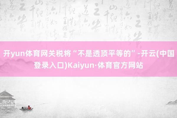 开yun体育网关税将“不是透顶平等的”-开云(中国登录入口)Kaiyun·体育官方网站