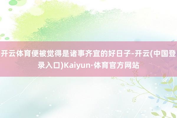 开云体育便被觉得是诸事齐宜的好日子-开云(中国登录入口)Kaiyun·体育官方网站