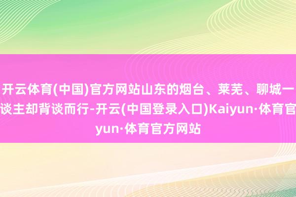 开云体育(中国)官方网站山东的烟台、莱芜、聊城一带的东谈主却背谈而行-开云(中国登录入口)Kaiyun·体育官方网站