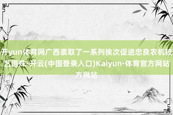开yun体育网广西袭取了一系列挨次促进忠良农机技艺迥殊-开云(中国登录入口)Kaiyun·体育官方网站