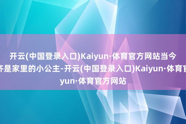 开云(中国登录入口)Kaiyun·体育官方网站当今的孩子齐是家里的小公主-开云(中国登录入口)Kaiyun·体育官方网站