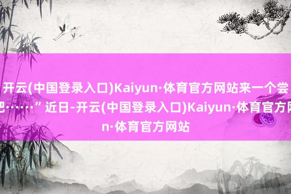 开云(中国登录入口)Kaiyun·体育官方网站来一个尝尝吧······”近日-开云(中国登录入口)Kaiyun·体育官方网站