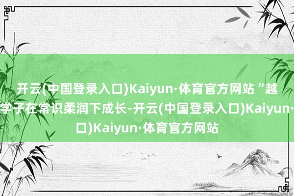 开云(中国登录入口)Kaiyun·体育官方网站“越来越多的傣族学子在常识柔润下成长-开云(中国登录入口)Kaiyun·体育官方网站