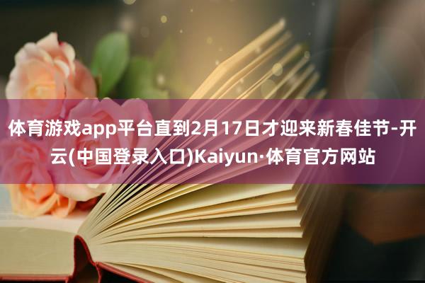 体育游戏app平台直到2月17日才迎来新春佳节-开云(中国登录入口)Kaiyun·体育官方网站