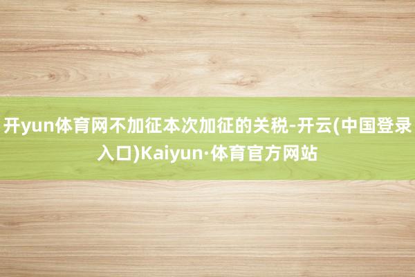 开yun体育网不加征本次加征的关税-开云(中国登录入口)Kaiyun·体育官方网站