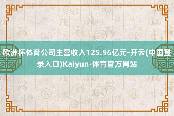 欧洲杯体育公司主营收入125.96亿元-开云(中国登录入口)Kaiyun·体育官方网站