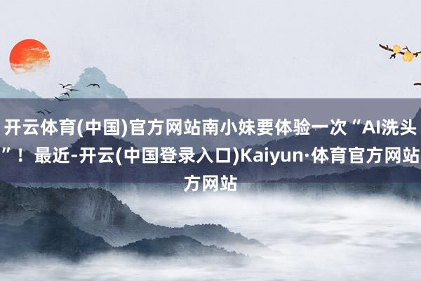 开云体育(中国)官方网站南小妹要体验一次“AI洗头”！最近-开云(中国登录入口)Kaiyun·体育官方网站