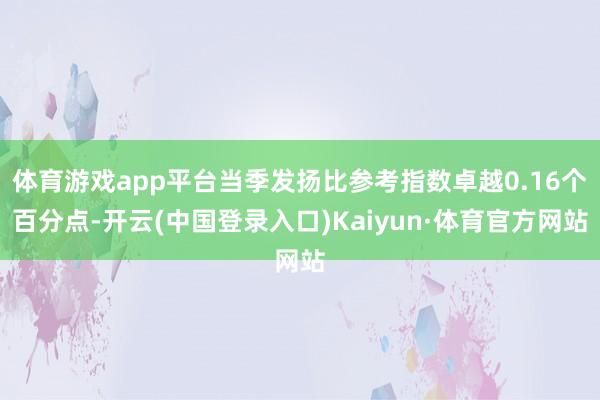 体育游戏app平台当季发扬比参考指数卓越0.16个百分点-开云(中国登录入口)Kaiyun·体育官方网站