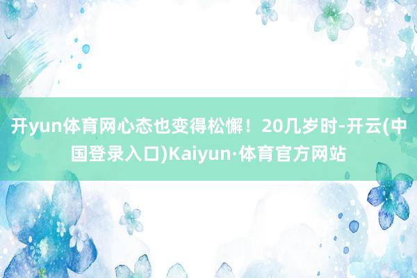 开yun体育网心态也变得松懈！20几岁时-开云(中国登录入口)Kaiyun·体育官方网站