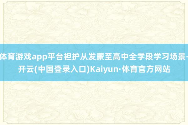 体育游戏app平台袒护从发蒙至高中全学段学习场景-开云(中国登录入口)Kaiyun·体育官方网站