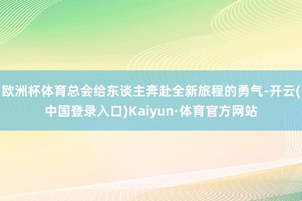 欧洲杯体育总会给东谈主奔赴全新旅程的勇气-开云(中国登录入口)Kaiyun·体育官方网站