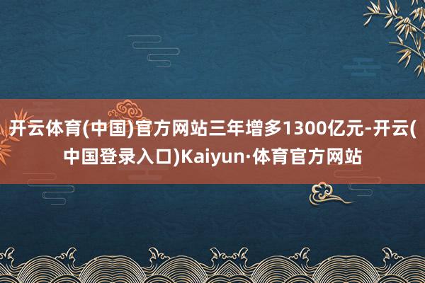 开云体育(中国)官方网站三年增多1300亿元-开云(中国登录入口)Kaiyun·体育官方网站