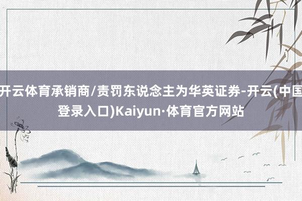 开云体育承销商/责罚东说念主为华英证券-开云(中国登录入口)Kaiyun·体育官方网站