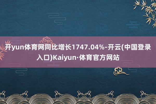 开yun体育网同比增长1747.04%-开云(中国登录入口)Kaiyun·体育官方网站