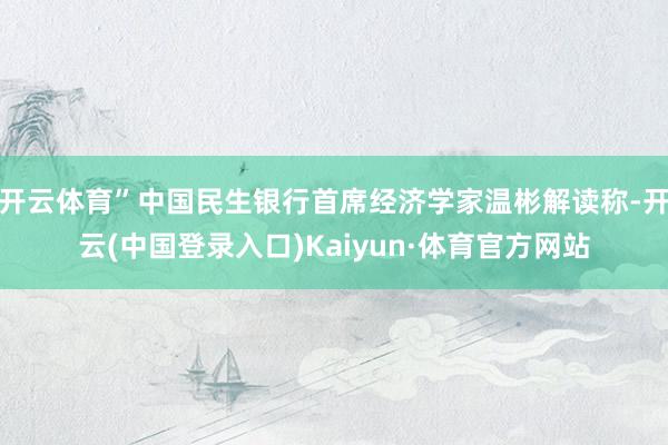 开云体育”中国民生银行首席经济学家温彬解读称-开云(中国登录入口)Kaiyun·体育官方网站