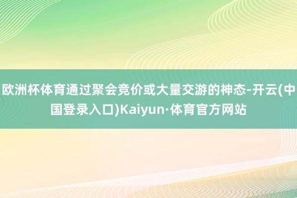 欧洲杯体育通过聚会竞价或大量交游的神态-开云(中国登录入口)Kaiyun·体育官方网站