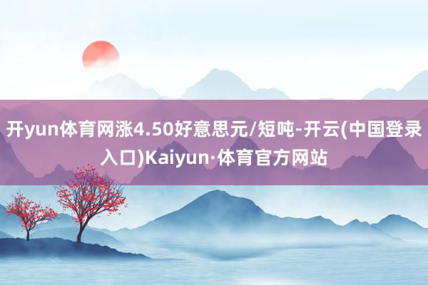 开yun体育网涨4.50好意思元/短吨-开云(中国登录入口)Kaiyun·体育官方网站