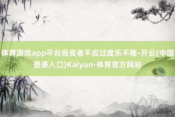体育游戏app平台投资者不应过度乐不雅-开云(中国登录入口)Kaiyun·体育官方网站