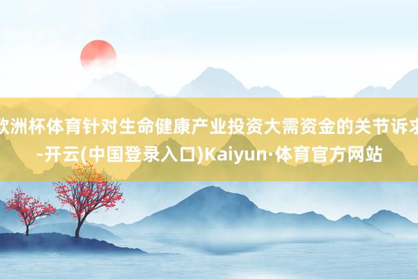 欧洲杯体育针对生命健康产业投资大需资金的关节诉求-开云(中国登录入口)Kaiyun·体育官方网站