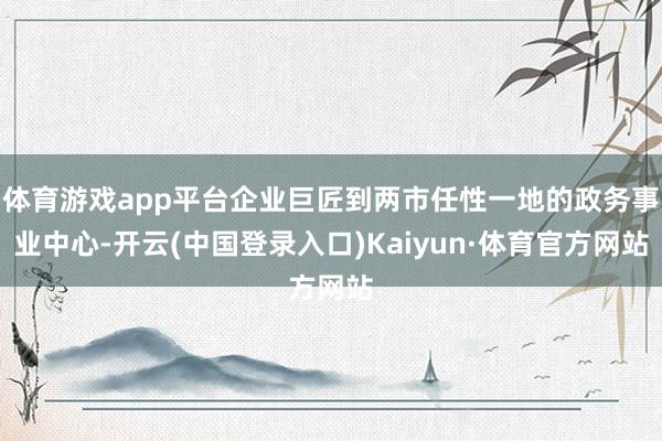 体育游戏app平台企业巨匠到两市任性一地的政务事业中心-开云(中国登录入口)Kaiyun·体育官方网站
