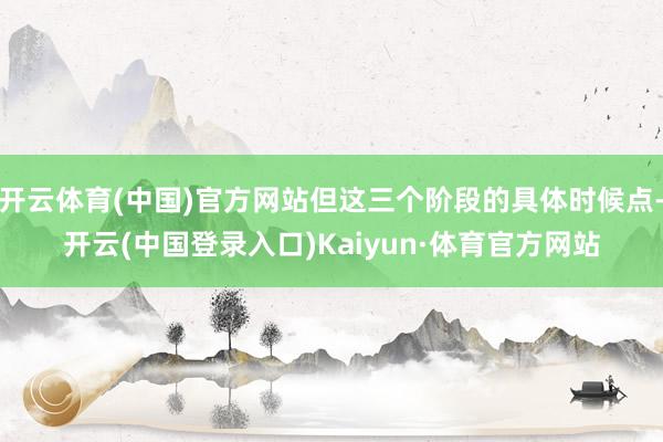 开云体育(中国)官方网站但这三个阶段的具体时候点-开云(中国登录入口)Kaiyun·体育官方网站