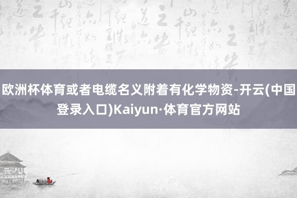 欧洲杯体育或者电缆名义附着有化学物资-开云(中国登录入口)Kaiyun·体育官方网站