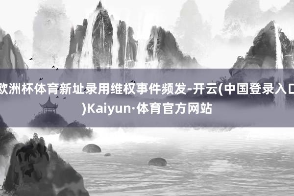 欧洲杯体育新址录用维权事件频发-开云(中国登录入口)Kaiyun·体育官方网站