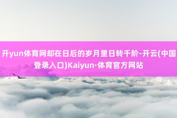 开yun体育网却在日后的岁月里日转千阶-开云(中国登录入口)Kaiyun·体育官方网站