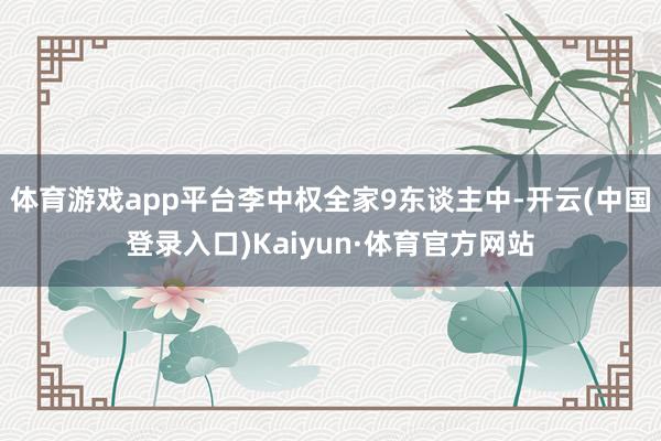 体育游戏app平台李中权全家9东谈主中-开云(中国登录入口)Kaiyun·体育官方网站