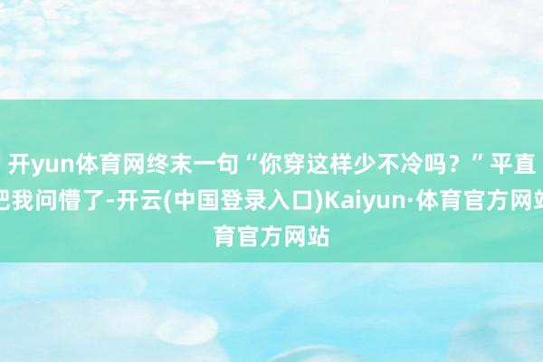 开yun体育网终末一句“你穿这样少不冷吗？”平直把我问懵了-开云(中国登录入口)Kaiyun·体育官方网站