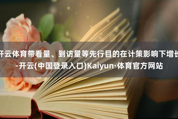 开云体育带看量、到访量等先行目的在计策影响下增长-开云(中国登录入口)Kaiyun·体育官方网站