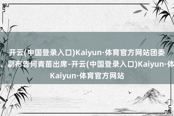 开云(中国登录入口)Kaiyun·体育官方网站团委布告张永基、副布告何青苗出席-开云(中国登录入口)Kaiyun·体育官方网站