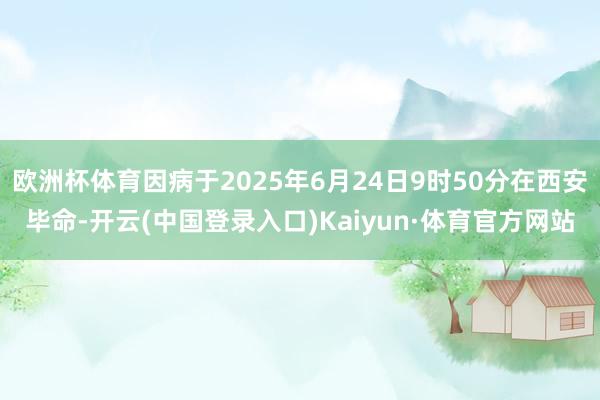 欧洲杯体育因病于2025年6月24日9时50分在西安毕命-开云(中国登录入口)Kaiyun·体育官方网站