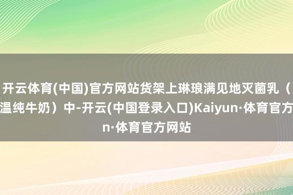 开云体育(中国)官方网站货架上琳琅满见地灭菌乳（即常温纯牛奶）中-开云(中国登录入口)Kaiyun·体育官方网站