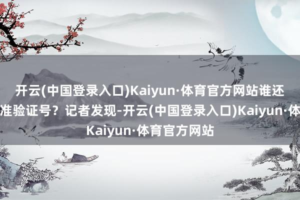开云(中国登录入口)Kaiyun·体育官方网站谁还记顺应年的准验证号？记者发现-开云(中国登录入口)Kaiyun·体育官方网站