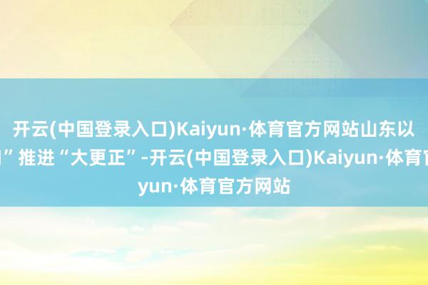 开云(中国登录入口)Kaiyun·体育官方网站山东以“小切口”推进“大更正”-开云(中国登录入口)Kaiyun·体育官方网站