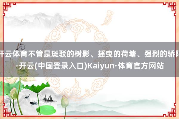 开云体育不管是斑驳的树影、摇曳的荷塘、强烈的骄阳-开云(中国登录入口)Kaiyun·体育官方网站