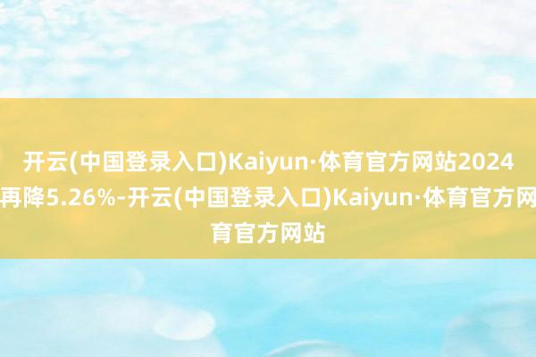 开云(中国登录入口)Kaiyun·体育官方网站2024年再降5.26%-开云(中国登录入口)Kaiyun·体育官方网站