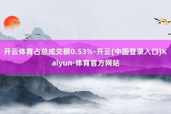 开云体育占总成交额0.53%-开云(中国登录入口)Kaiyun·体育官方网站