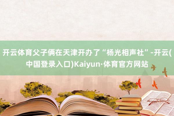 开云体育父子俩在天津开办了“杨光相声社”-开云(中国登录入口)Kaiyun·体育官方网站