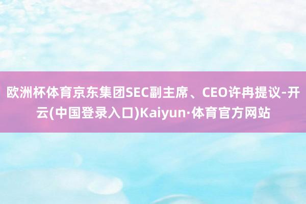 欧洲杯体育京东集团SEC副主席、CEO许冉提议-开云(中国登录入口)Kaiyun·体育官方网站