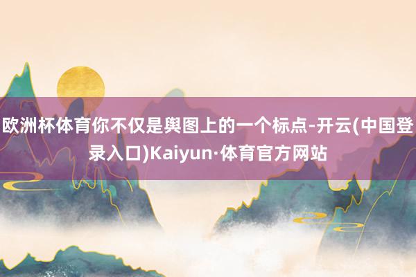 欧洲杯体育你不仅是舆图上的一个标点-开云(中国登录入口)Kaiyun·体育官方网站