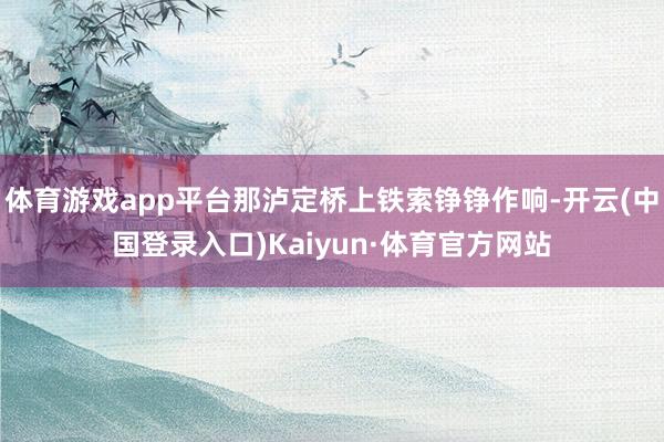 体育游戏app平台那泸定桥上铁索铮铮作响-开云(中国登录入口)Kaiyun·体育官方网站