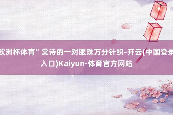 欧洲杯体育”棠诗的一对眼珠万分针织-开云(中国登录入口)Kaiyun·体育官方网站