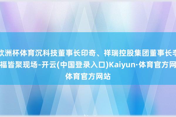 欧洲杯体育沉科技董事长印奇、祥瑞控股集团董事长李书福皆聚现场-开云(中国登录入口)Kaiyun·体育官方网站
