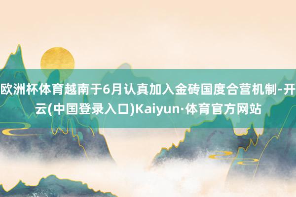 欧洲杯体育越南于6月认真加入金砖国度合营机制-开云(中国登录入口)Kaiyun·体育官方网站